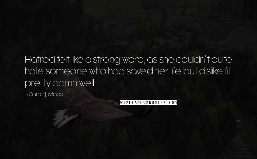 Sarah J. Maas Quotes: Hatred felt like a strong word, as she couldn't quite hate someone who had saved her life, but dislike fit pretty damn well.