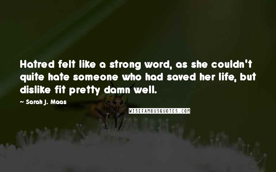 Sarah J. Maas Quotes: Hatred felt like a strong word, as she couldn't quite hate someone who had saved her life, but dislike fit pretty damn well.