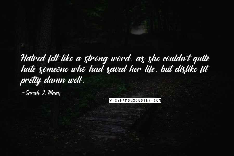 Sarah J. Maas Quotes: Hatred felt like a strong word, as she couldn't quite hate someone who had saved her life, but dislike fit pretty damn well.