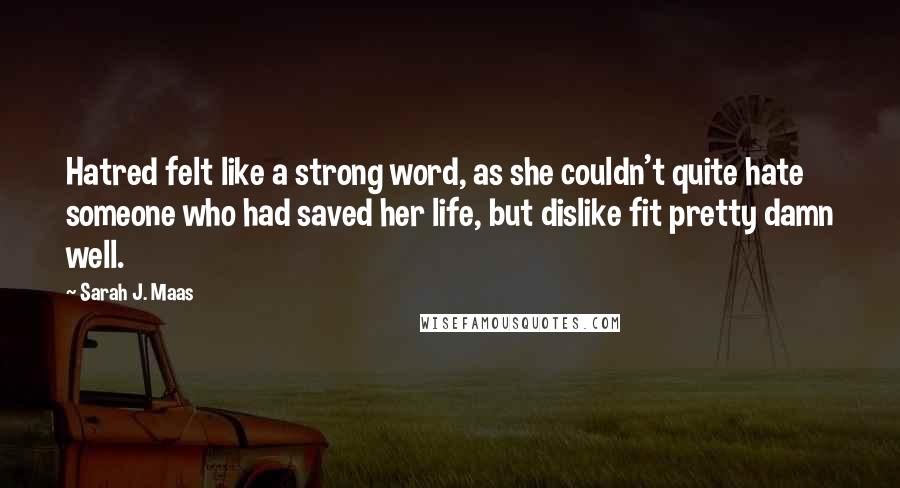 Sarah J. Maas Quotes: Hatred felt like a strong word, as she couldn't quite hate someone who had saved her life, but dislike fit pretty damn well.