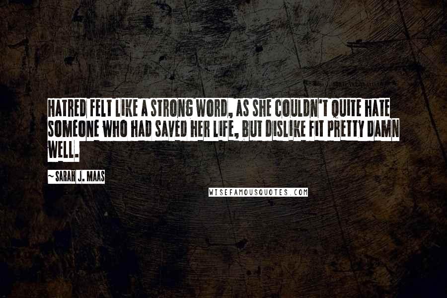 Sarah J. Maas Quotes: Hatred felt like a strong word, as she couldn't quite hate someone who had saved her life, but dislike fit pretty damn well.