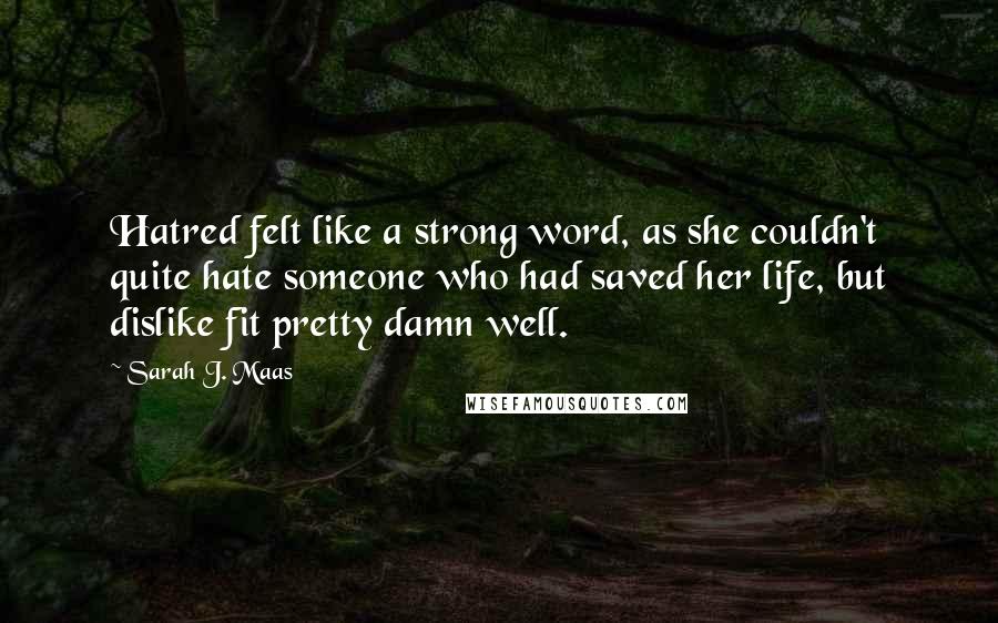 Sarah J. Maas Quotes: Hatred felt like a strong word, as she couldn't quite hate someone who had saved her life, but dislike fit pretty damn well.