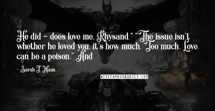 Sarah J. Maas Quotes: He did - does love me, Rhysand." "The issue isn't whether he loved you, it's how much. Too much. Love can be a poison." And