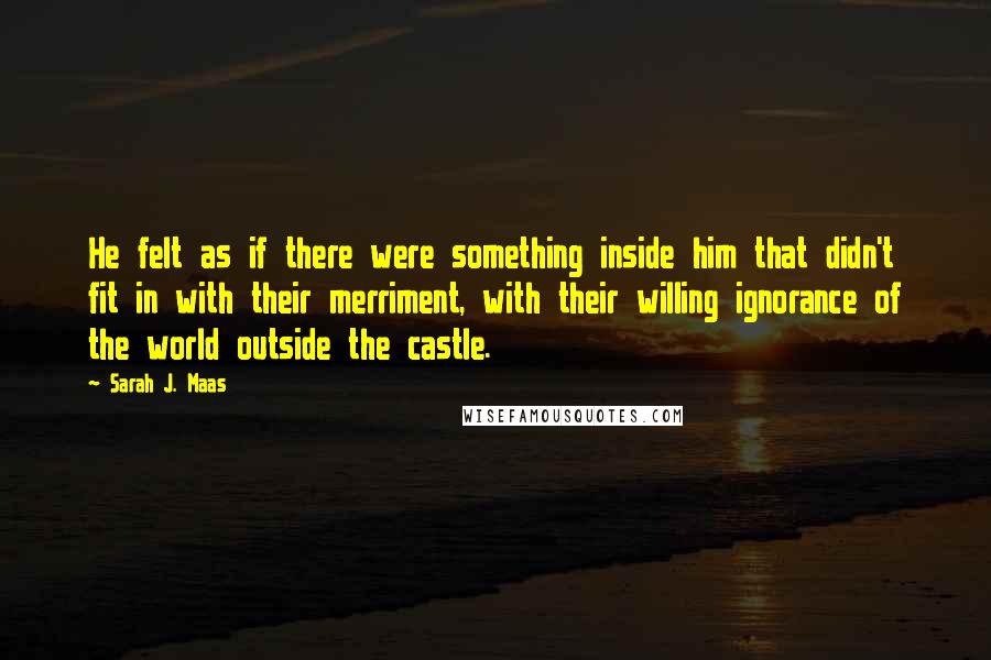 Sarah J. Maas Quotes: He felt as if there were something inside him that didn't fit in with their merriment, with their willing ignorance of the world outside the castle.