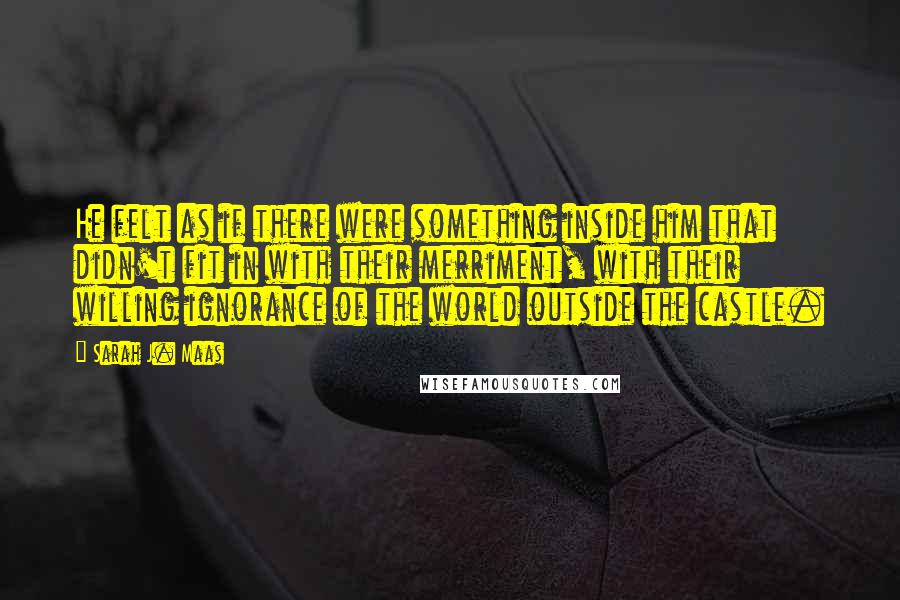 Sarah J. Maas Quotes: He felt as if there were something inside him that didn't fit in with their merriment, with their willing ignorance of the world outside the castle.