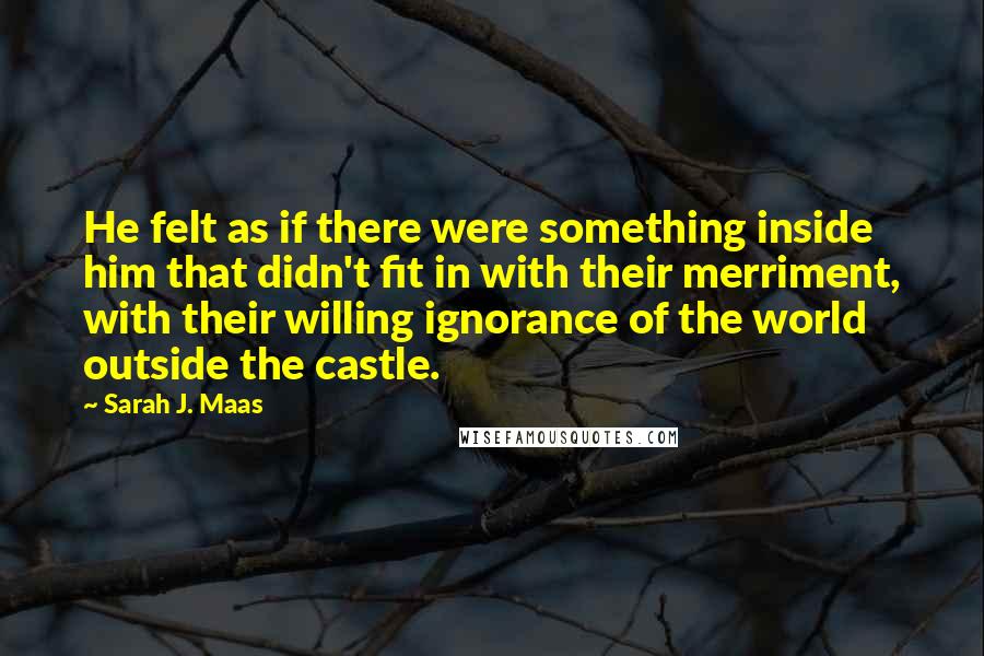 Sarah J. Maas Quotes: He felt as if there were something inside him that didn't fit in with their merriment, with their willing ignorance of the world outside the castle.