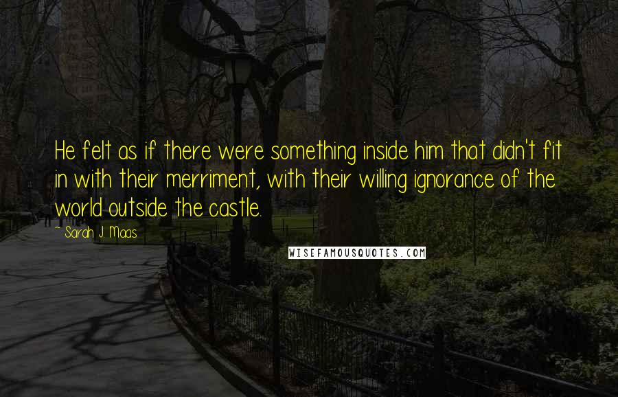 Sarah J. Maas Quotes: He felt as if there were something inside him that didn't fit in with their merriment, with their willing ignorance of the world outside the castle.