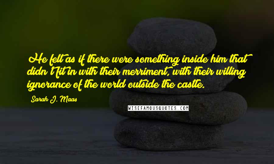 Sarah J. Maas Quotes: He felt as if there were something inside him that didn't fit in with their merriment, with their willing ignorance of the world outside the castle.