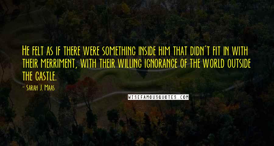 Sarah J. Maas Quotes: He felt as if there were something inside him that didn't fit in with their merriment, with their willing ignorance of the world outside the castle.