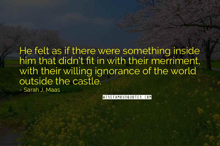 Sarah J. Maas Quotes: He felt as if there were something inside him that didn't fit in with their merriment, with their willing ignorance of the world outside the castle.