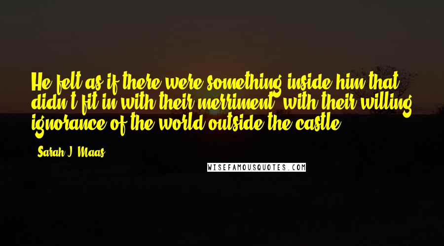 Sarah J. Maas Quotes: He felt as if there were something inside him that didn't fit in with their merriment, with their willing ignorance of the world outside the castle.