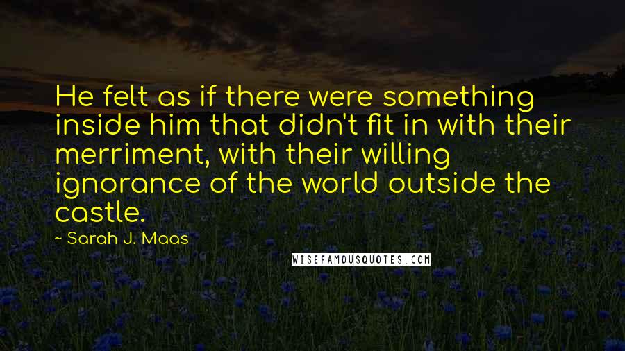 Sarah J. Maas Quotes: He felt as if there were something inside him that didn't fit in with their merriment, with their willing ignorance of the world outside the castle.