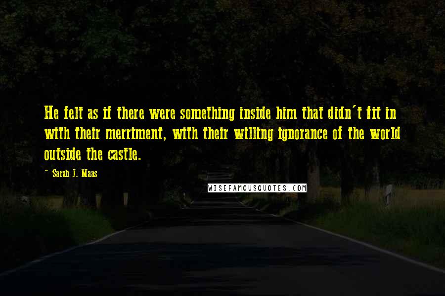 Sarah J. Maas Quotes: He felt as if there were something inside him that didn't fit in with their merriment, with their willing ignorance of the world outside the castle.