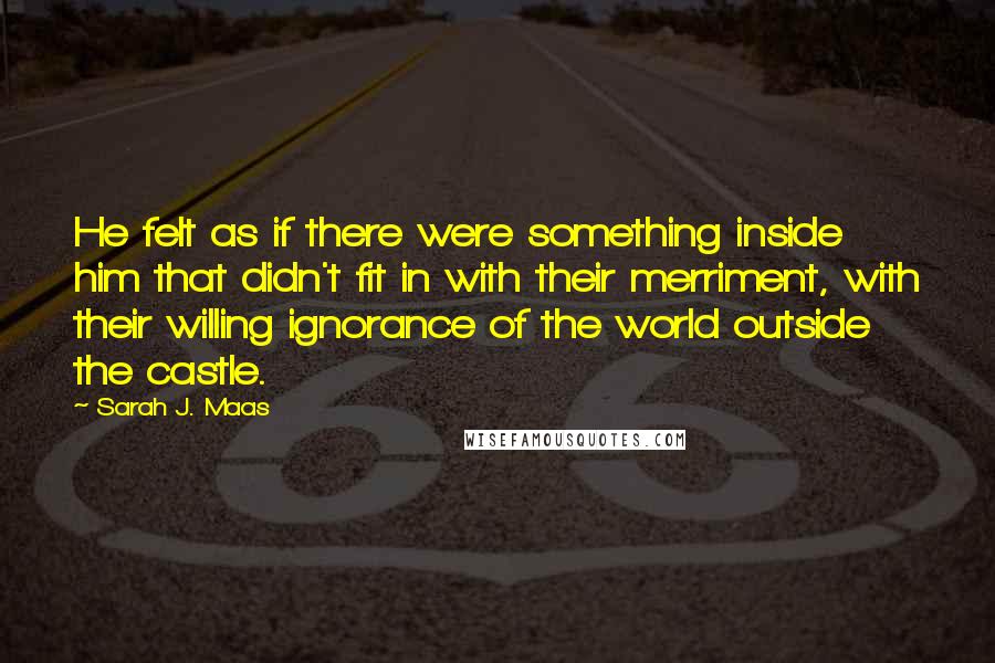 Sarah J. Maas Quotes: He felt as if there were something inside him that didn't fit in with their merriment, with their willing ignorance of the world outside the castle.