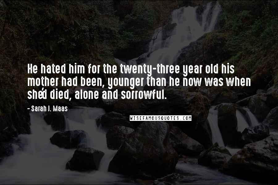Sarah J. Maas Quotes: He hated him for the twenty-three year old his mother had been, younger than he now was when she'd died, alone and sorrowful.