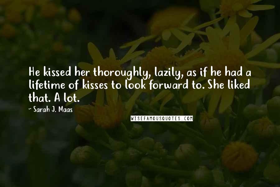 Sarah J. Maas Quotes: He kissed her thoroughly, lazily, as if he had a lifetime of kisses to look forward to. She liked that. A lot.