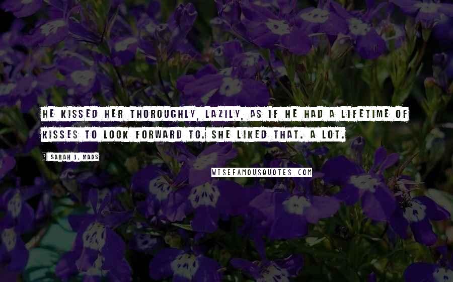 Sarah J. Maas Quotes: He kissed her thoroughly, lazily, as if he had a lifetime of kisses to look forward to. She liked that. A lot.