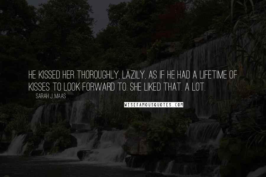 Sarah J. Maas Quotes: He kissed her thoroughly, lazily, as if he had a lifetime of kisses to look forward to. She liked that. A lot.