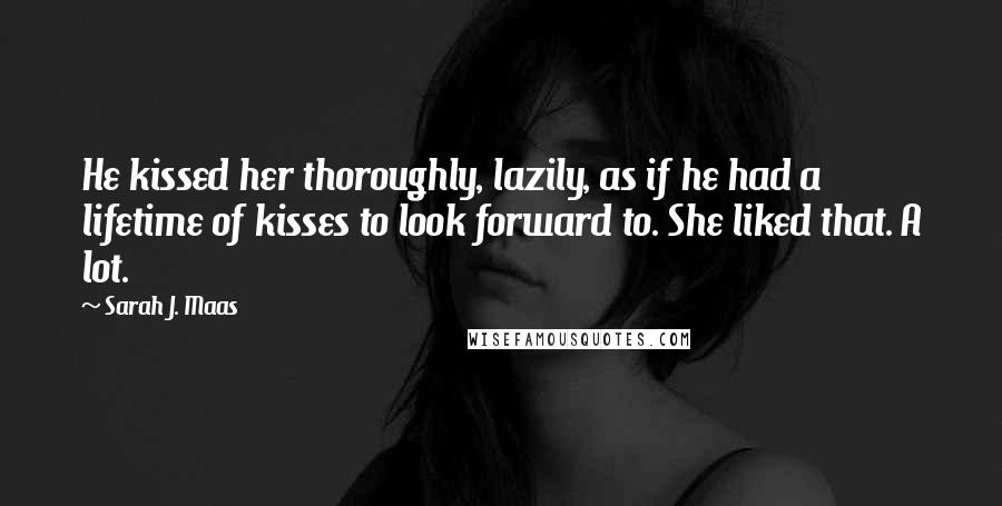 Sarah J. Maas Quotes: He kissed her thoroughly, lazily, as if he had a lifetime of kisses to look forward to. She liked that. A lot.