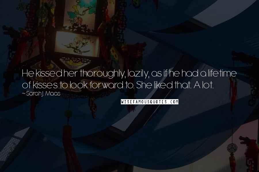 Sarah J. Maas Quotes: He kissed her thoroughly, lazily, as if he had a lifetime of kisses to look forward to. She liked that. A lot.