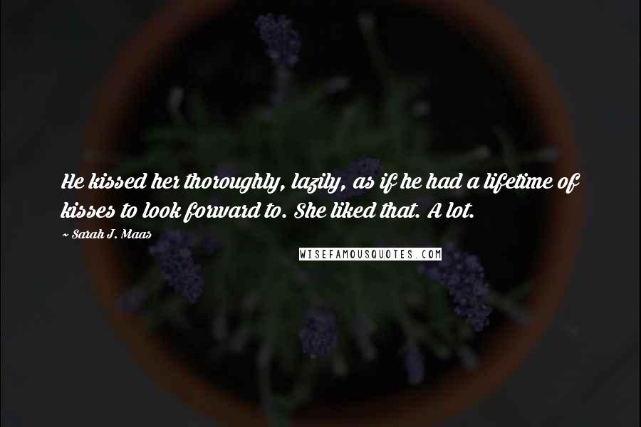 Sarah J. Maas Quotes: He kissed her thoroughly, lazily, as if he had a lifetime of kisses to look forward to. She liked that. A lot.