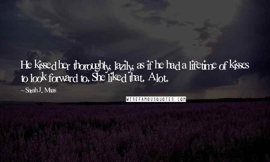 Sarah J. Maas Quotes: He kissed her thoroughly, lazily, as if he had a lifetime of kisses to look forward to. She liked that. A lot.