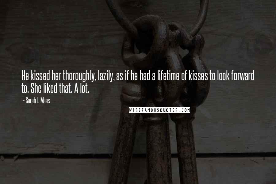 Sarah J. Maas Quotes: He kissed her thoroughly, lazily, as if he had a lifetime of kisses to look forward to. She liked that. A lot.