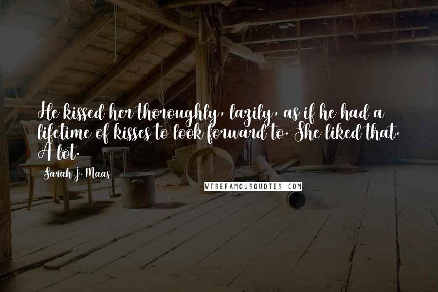 Sarah J. Maas Quotes: He kissed her thoroughly, lazily, as if he had a lifetime of kisses to look forward to. She liked that. A lot.