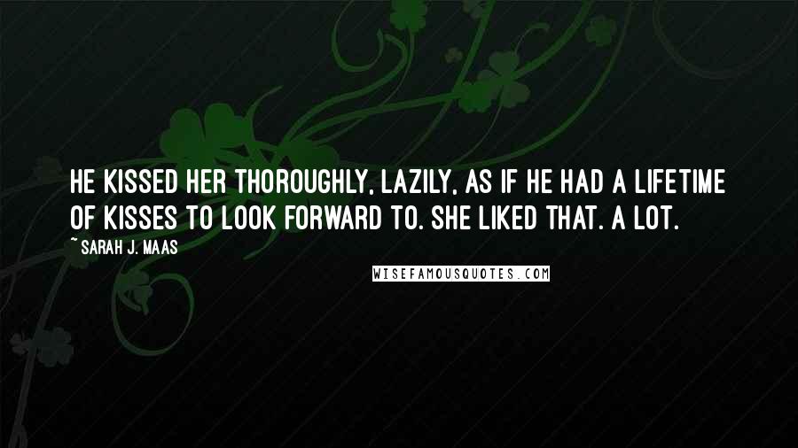 Sarah J. Maas Quotes: He kissed her thoroughly, lazily, as if he had a lifetime of kisses to look forward to. She liked that. A lot.