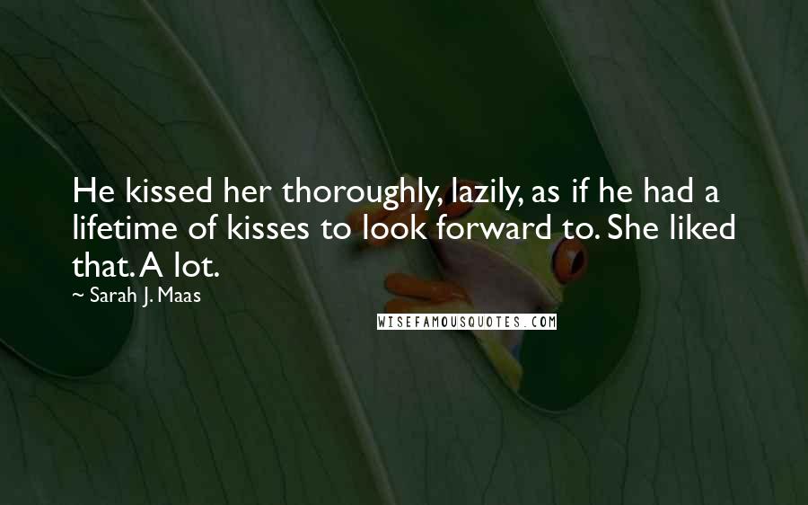 Sarah J. Maas Quotes: He kissed her thoroughly, lazily, as if he had a lifetime of kisses to look forward to. She liked that. A lot.