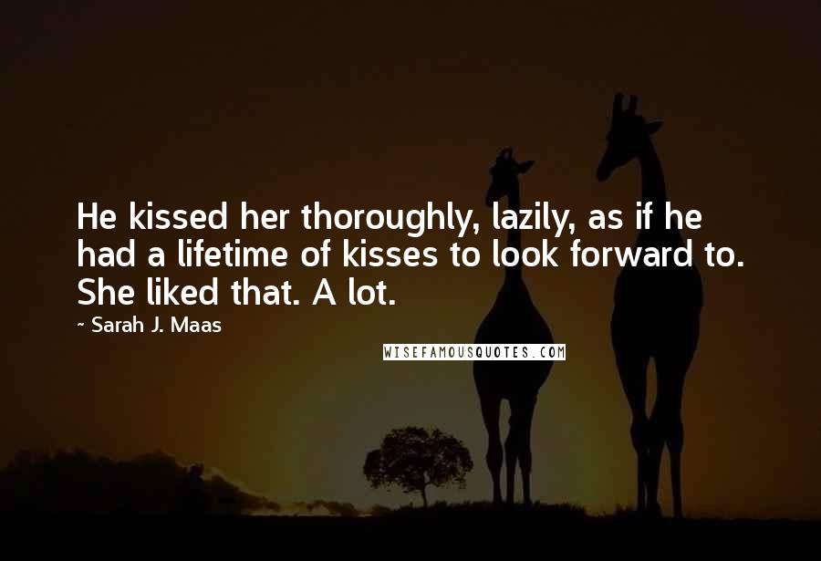 Sarah J. Maas Quotes: He kissed her thoroughly, lazily, as if he had a lifetime of kisses to look forward to. She liked that. A lot.