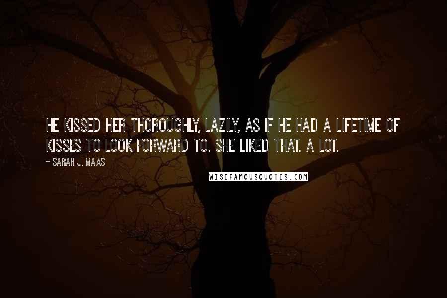 Sarah J. Maas Quotes: He kissed her thoroughly, lazily, as if he had a lifetime of kisses to look forward to. She liked that. A lot.