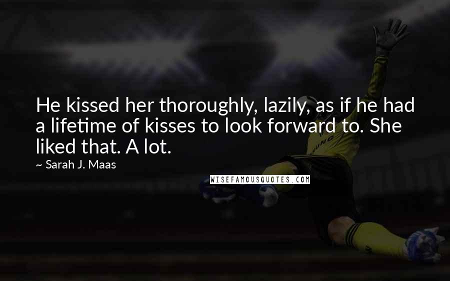 Sarah J. Maas Quotes: He kissed her thoroughly, lazily, as if he had a lifetime of kisses to look forward to. She liked that. A lot.