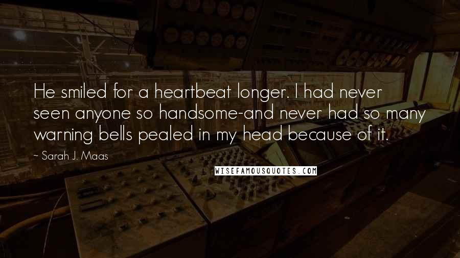 Sarah J. Maas Quotes: He smiled for a heartbeat longer. I had never seen anyone so handsome-and never had so many warning bells pealed in my head because of it.