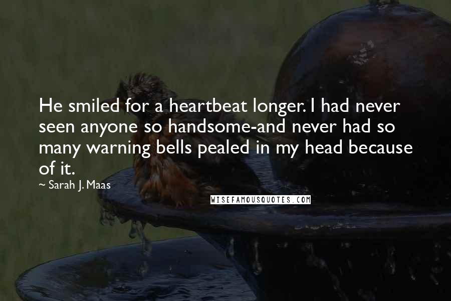 Sarah J. Maas Quotes: He smiled for a heartbeat longer. I had never seen anyone so handsome-and never had so many warning bells pealed in my head because of it.