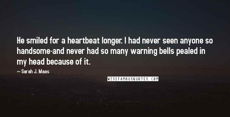 Sarah J. Maas Quotes: He smiled for a heartbeat longer. I had never seen anyone so handsome-and never had so many warning bells pealed in my head because of it.