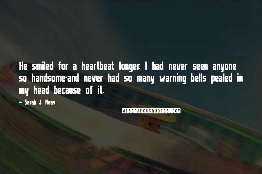 Sarah J. Maas Quotes: He smiled for a heartbeat longer. I had never seen anyone so handsome-and never had so many warning bells pealed in my head because of it.