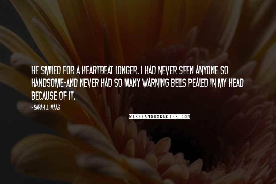 Sarah J. Maas Quotes: He smiled for a heartbeat longer. I had never seen anyone so handsome-and never had so many warning bells pealed in my head because of it.