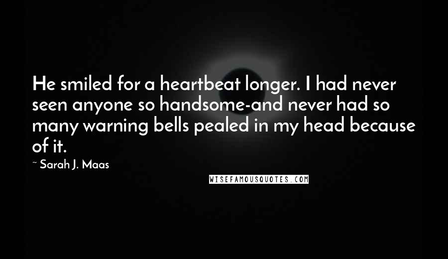 Sarah J. Maas Quotes: He smiled for a heartbeat longer. I had never seen anyone so handsome-and never had so many warning bells pealed in my head because of it.