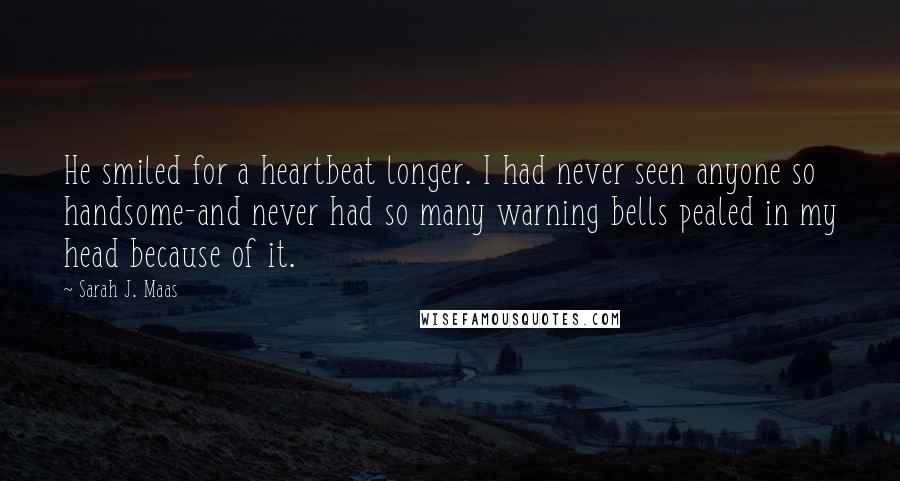 Sarah J. Maas Quotes: He smiled for a heartbeat longer. I had never seen anyone so handsome-and never had so many warning bells pealed in my head because of it.