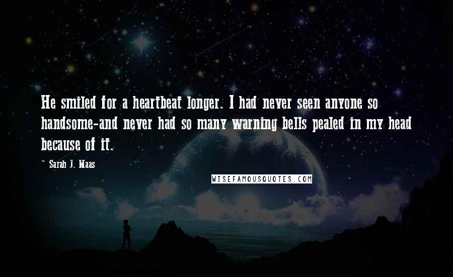 Sarah J. Maas Quotes: He smiled for a heartbeat longer. I had never seen anyone so handsome-and never had so many warning bells pealed in my head because of it.