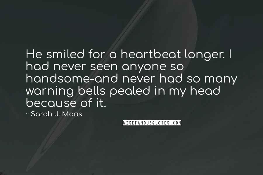 Sarah J. Maas Quotes: He smiled for a heartbeat longer. I had never seen anyone so handsome-and never had so many warning bells pealed in my head because of it.