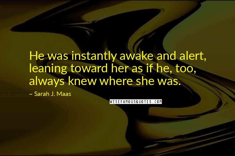 Sarah J. Maas Quotes: He was instantly awake and alert, leaning toward her as if he, too, always knew where she was.