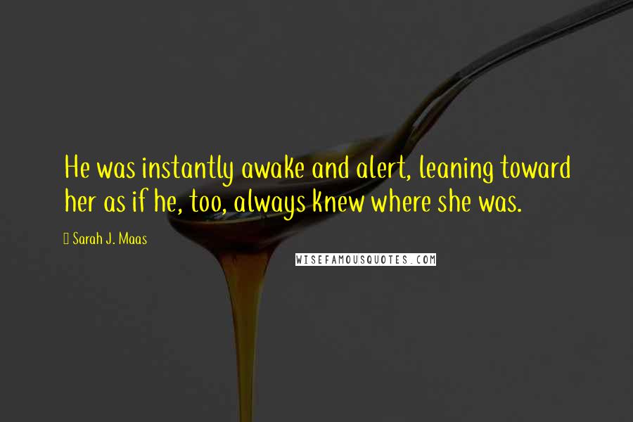 Sarah J. Maas Quotes: He was instantly awake and alert, leaning toward her as if he, too, always knew where she was.