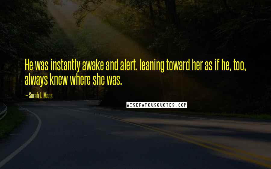 Sarah J. Maas Quotes: He was instantly awake and alert, leaning toward her as if he, too, always knew where she was.