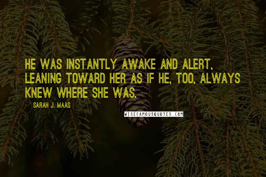 Sarah J. Maas Quotes: He was instantly awake and alert, leaning toward her as if he, too, always knew where she was.