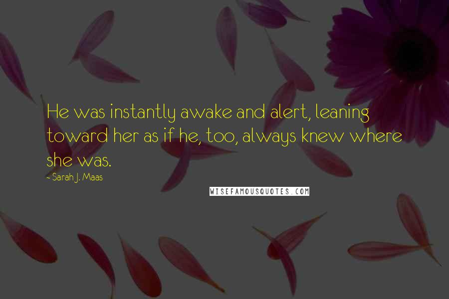 Sarah J. Maas Quotes: He was instantly awake and alert, leaning toward her as if he, too, always knew where she was.