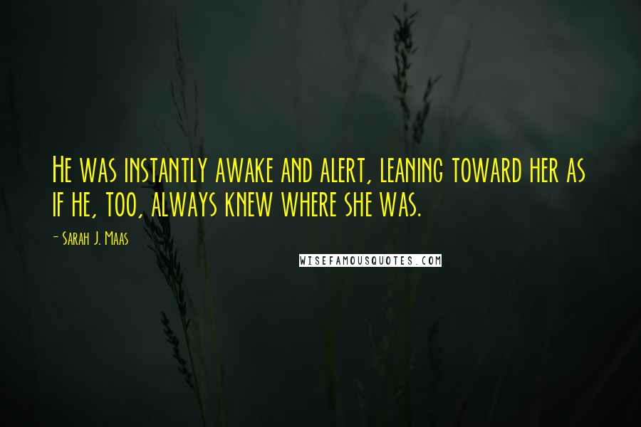 Sarah J. Maas Quotes: He was instantly awake and alert, leaning toward her as if he, too, always knew where she was.