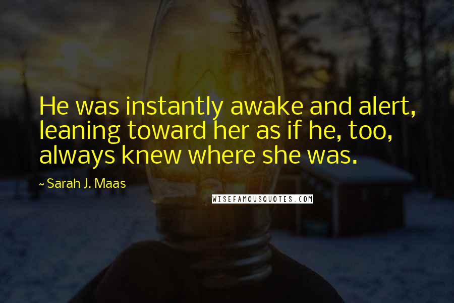 Sarah J. Maas Quotes: He was instantly awake and alert, leaning toward her as if he, too, always knew where she was.