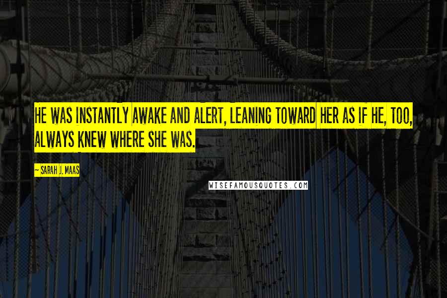 Sarah J. Maas Quotes: He was instantly awake and alert, leaning toward her as if he, too, always knew where she was.